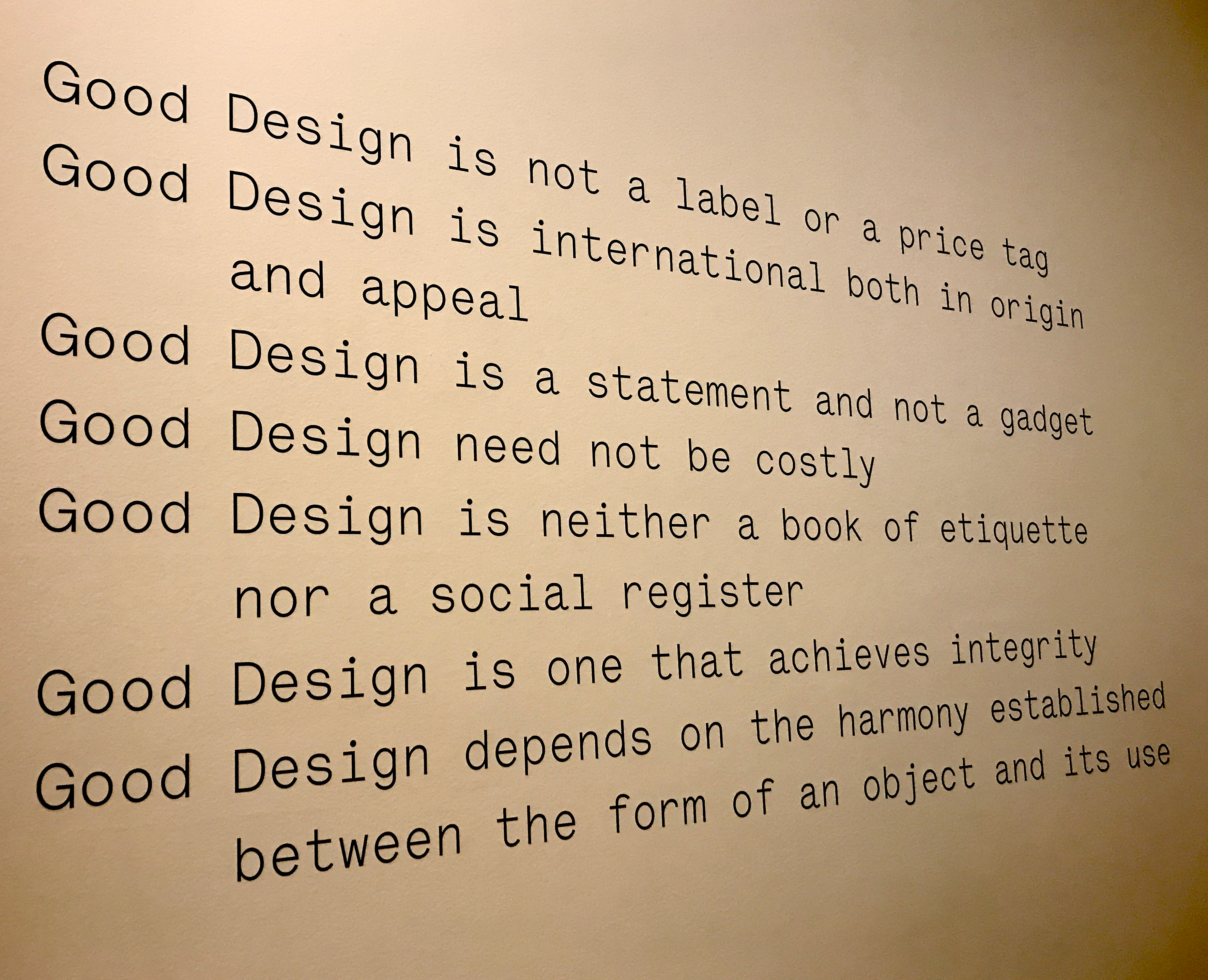 Good Design is not a label or a price tag. Good Design is international both in origin and appeal. Good Design is a statement and not a gadget. Good Design need not by costly. Good Design is neither a book of etiquette nor a social register. Good Design is one that achieves integrity. Good Design depends on the harmony established between the form of an object and its use.